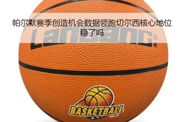 帕尔默赛季创造机会数据领跑切尔西核心地位稳了吗